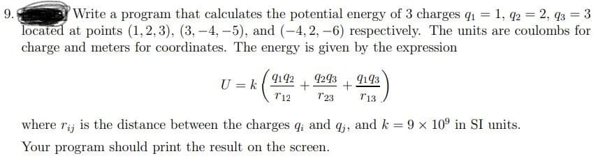 9.
Write a program that calculates the potential energy of 3 charges q1 = 1, q2 = 2, q3 = 3
located at points (1, 2, 3), (3,-4, –5), and (-4, 2, -6) respectively. The units are coulombs for
charge and meters for coordinates. The energy is given by the expression
9142
4243
9193
U = k
T12
T23
r13
where ri; is the distance between the charges q; and q,, and k = 9 x 10° in SI units.
Your program should print the result on the screen.
