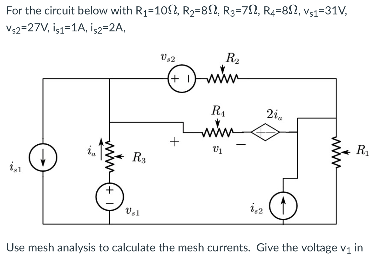 For the circuit below with R₁=100, R₂=8N, R3=7N, R4=8N, Vs1=31V,
Vs2=27V, İs1=1A, İs2=2A,
i,1
ia
+
R3
Us1
Vs2
+1
+
R₂
www.
RA
www
V1
is2
2ia
R₁
Use mesh analysis to calculate the mesh currents. Give the voltage v₁ in
