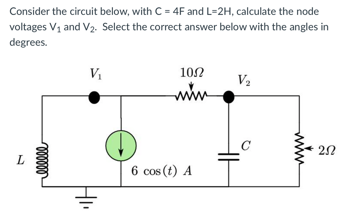 Consider the circuit below, with C = 4F and L=2H, calculate the node
voltages V₁ and V₂. Select the correct answer below with the angles in
degrees.
L
000000
V₁
10Ω
müm
6 cos (t) A
V₂
C
252