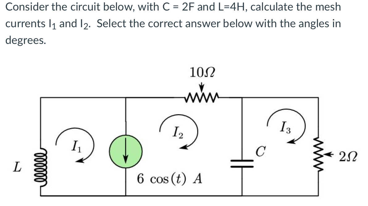 Consider the circuit below, with C = 2F and L=4H, calculate the mesh
currents 1₁ and 12. Select the correct answer below with the angles in
degrees.
L
000000
I₁
10Ω
mim
I 2
6 cos (t) A
C
I3
202