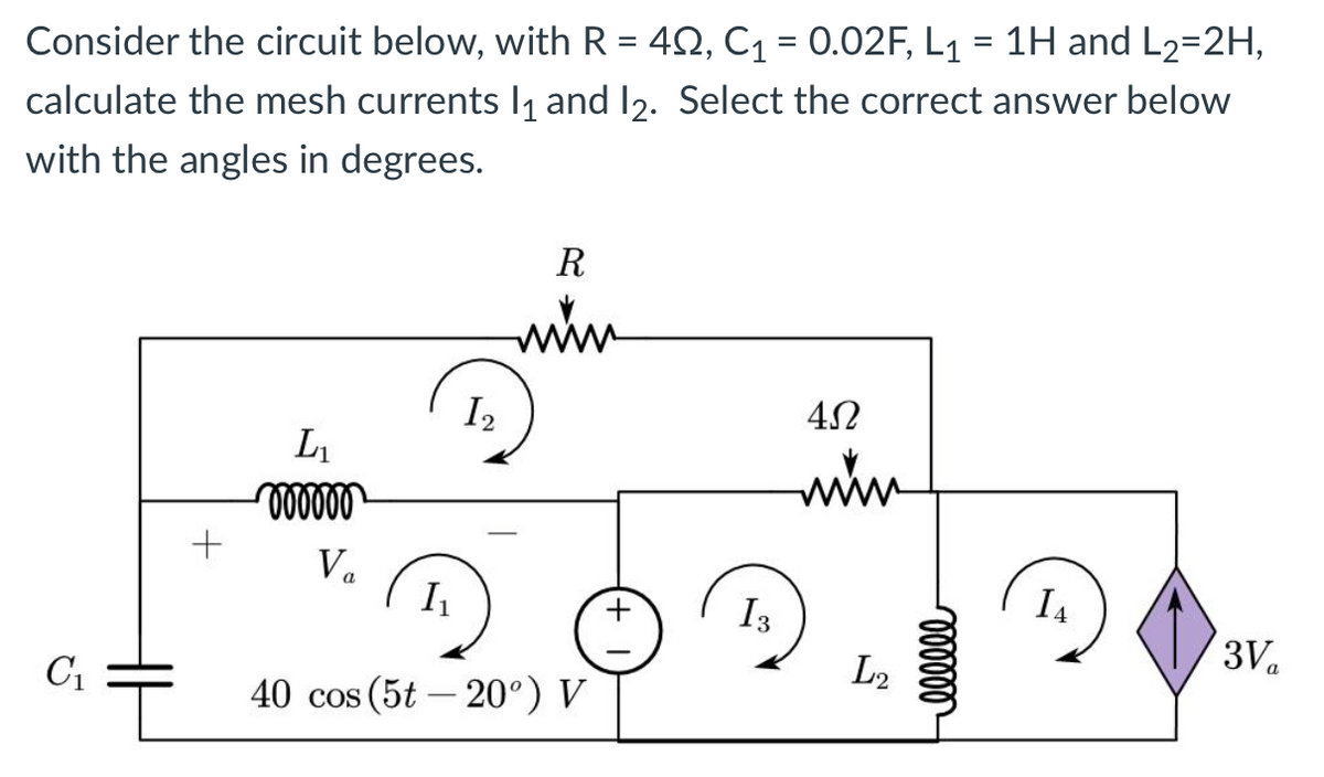 Consider the circuit below, with R = 422, C₁ = 0.02F, L₁ = 1H and L2=2H,
calculate the mesh currents l₁ and 12. Select the correct answer below
with the angles in degrees.
C₁
+
L₁
oooooo
Va
I2
R
www
I₁
40 cos (5t-20°) V
I 3
4Ω
www
L2
oooooo
I4
3V₁