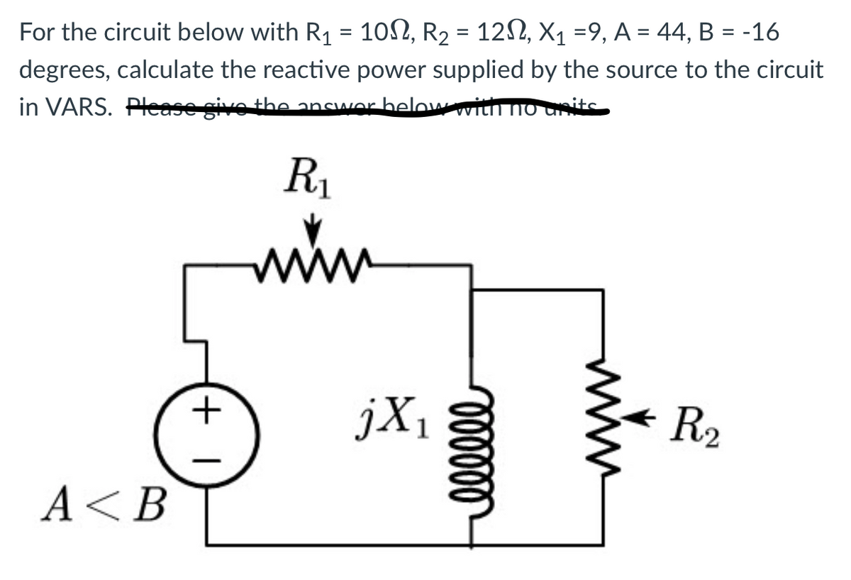 For the circuit below with R₁ = 10N, R₂ = 12N, X₁ =9, A = 44, B = -16
degrees, calculate the reactive power supplied by the source to the circuit
in VARS. Please give the answer below with no
R₁
www
A <B
+1
jX₁
1
oooooo
R₂