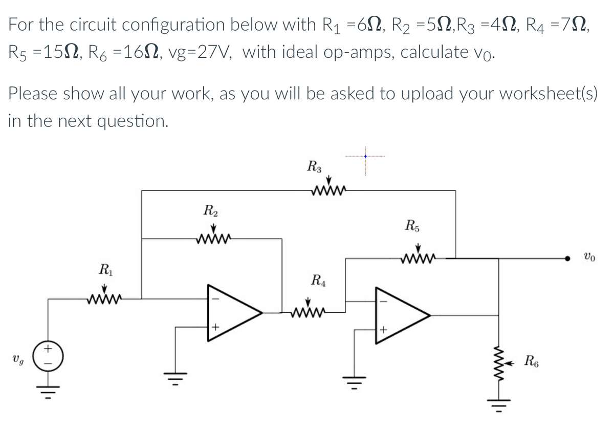 For the circuit configuration below with R₁ =6, R₂ =5N,R3 =4N, R4 =7N,
R5 =15, R6 =16, vg=27V, with ideal op-amps, calculate vo.
Please show all your work, as you will be asked to upload your worksheet(s)
in the next question.
59
+
R₁
www.
R₂
www
+
R3
www.
R₁
www
R5
wwww.
www/1₁
R6
Vo