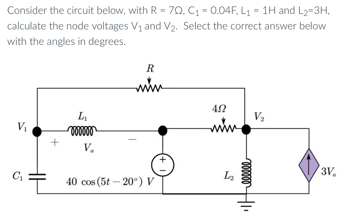 Consider the circuit below, with R = 702, C₁ = 0.04F, L₁ = 1H and L₂=3H,
calculate the node voltages V₁ and V₂. Select the correct answer below
with the angles in degrees.
V₁
C₁
+
L₁
000000
Va
R
min
40 cos (5t -20°) V
452
www
L2
oooooo
V₂
3V₁₂