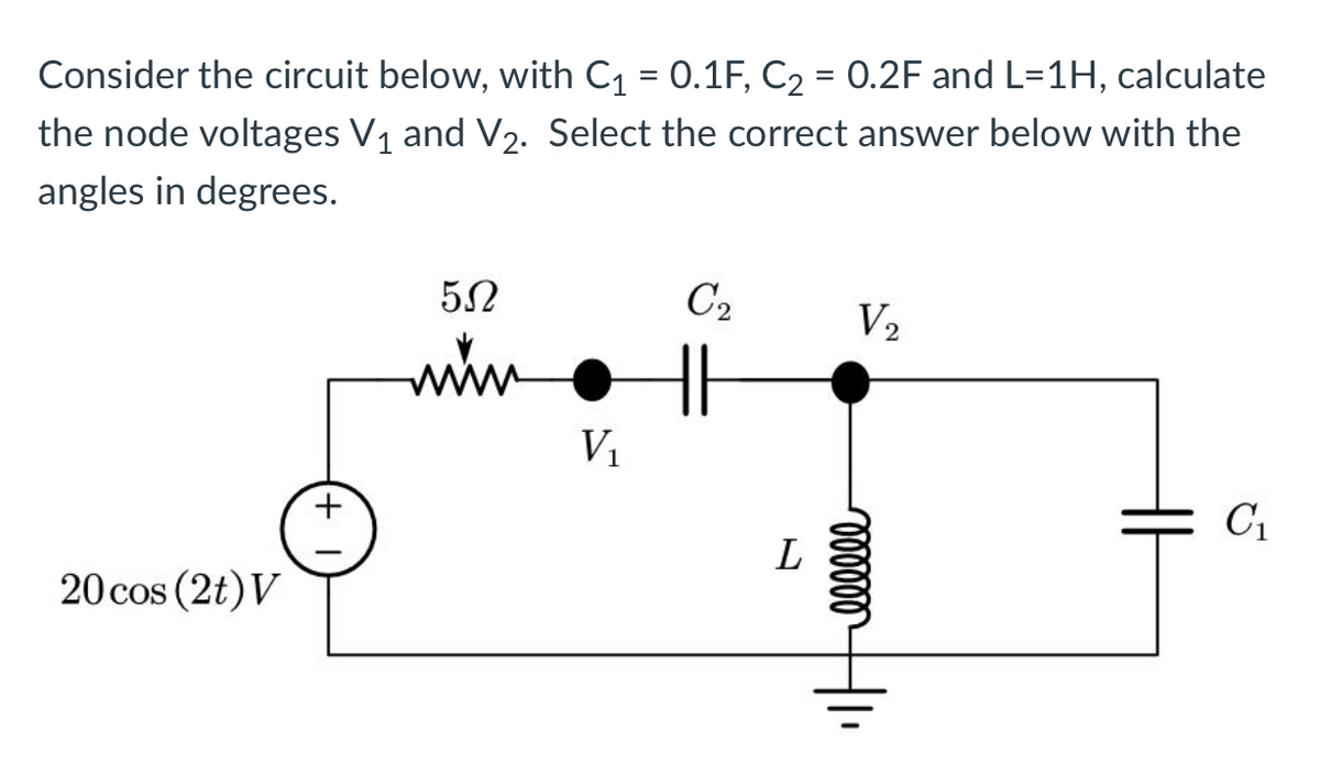 Consider the circuit below, with C₁ = 0.1F, C₂ = 0.2F and L=1H, calculate
the node voltages V₁ and V₂. Select the correct answer below with the
angles in degrees.
20 cos (2t) V
5Ω
www
V₁
C₂
L
V₂
oooooo
C₁
