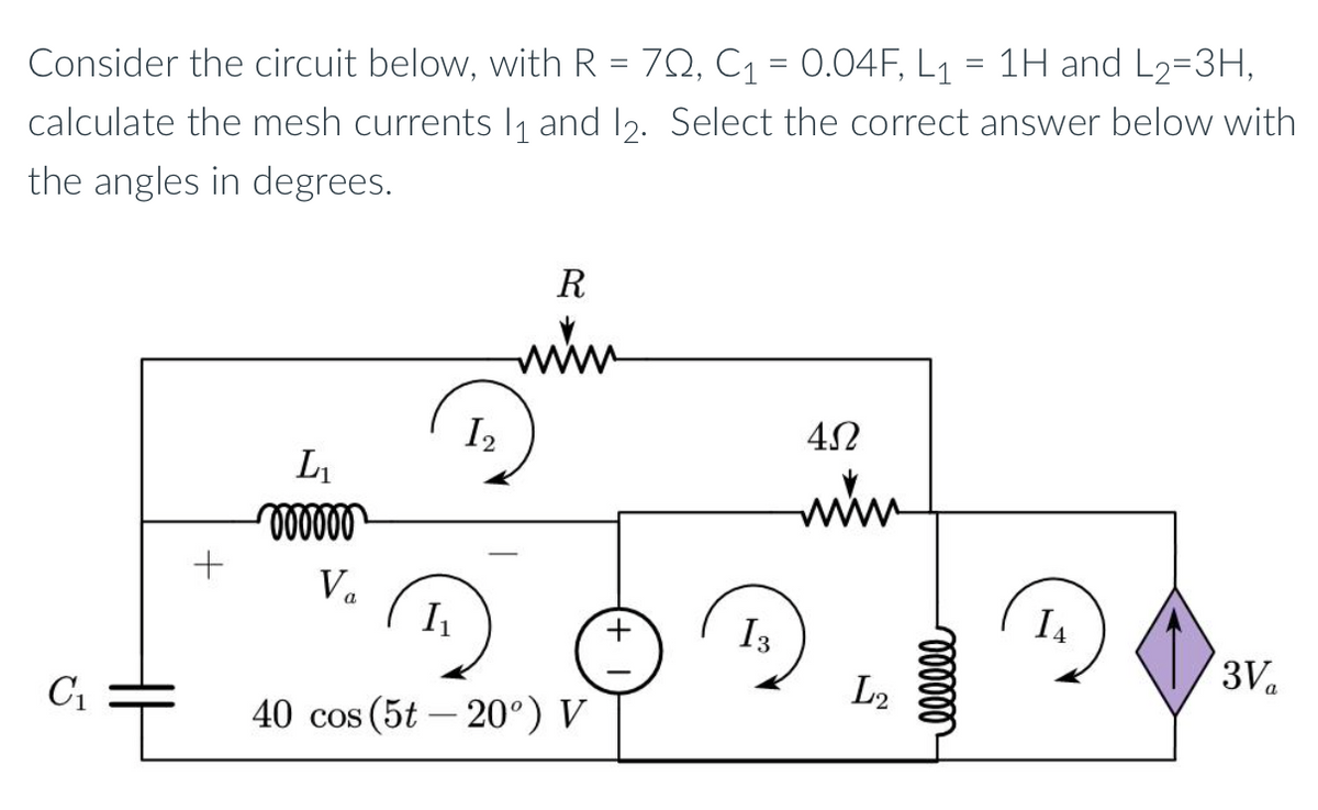 Consider the circuit below, with R = 702, C₁ = 0.04F, L₁ = 1H and L₂=3H,
calculate the mesh currents 1₁ and 12. Select the correct answer below with
the angles in degrees.
C₁
L₁
oooooo
Va
12
R
www
I₁
40 cos (5t-20°) V
+
13
4Ω
www
L2
000000
14
3 Va