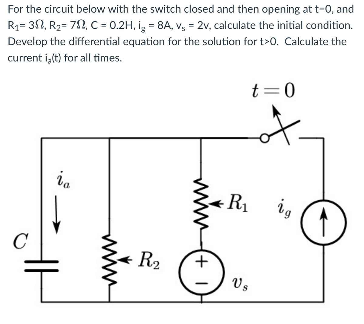 For the circuit below with the switch closed and then opening at t=0, and
R₁= 3, R₂= 7N, C = 0.2H, ig = 8A, vç = 2v, calculate the initial condition.
Develop the differential equation for the solution for t>0. Calculate the
current ia(t) for all times.
C
ia
mim
R₂
+1
t=0
R₁
Vs
8
ig