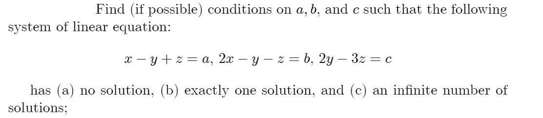 Find (if possible) conditions on a, b, and c such that the following
system of linear equation:
x – y + z = a, 2x – y – z = b, 2y – 3z = c
has (a) no solution, (b) exactly one solution, and (c) an infinite number of
solutions;

