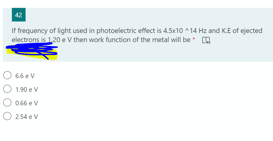 42
If frequency of light used in photoelectric effect is 4.5x10 ^14 Hz and K.E of ejected
electrons is 1.20 e V then work function of the metal will be *
6.6 e V
1.90 e V
0.66 e V
O 2.54 e V

