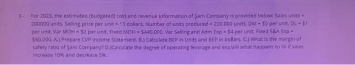 3- For 2023, the estimated (budgeted) cost and revenue information of Sam Company is provided below: Sales units -
200000 units, Selling price per unit-15 dollars. Number of units produced - 220.000 units. DM-$3 per unit, DL-51
per unit, Var MOH-$2 per unit. Fixed MOH-$440.000. Var Selling and Adm Exp-$4 per unit. Fixed S&A Exp-
$60.000. A.) Prepare CVP Income Statement. B.) Calculate BEP in Units and BEP in dollars. C.) What is the margin of
safety ratio of Sam Company? D.)Calculate the degree of operating leverage and explain what happens to Ni if sales
Increase 10% and decrease 5%.
