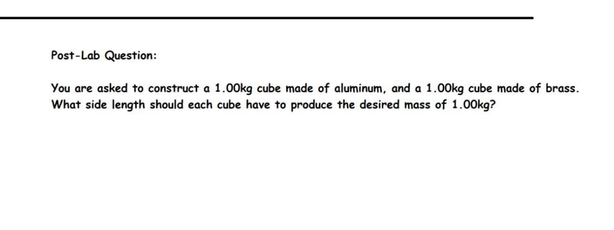 Post-Lab Question:
You are asked to construct a 1.00kg cube made of aluminum, and a 1.00kg cube made of brass.
What side length should each cube have to produce the desired mass of 1.00kg?