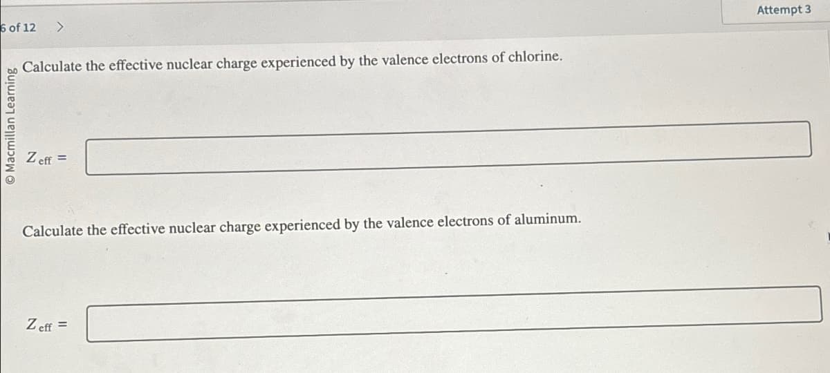 6 of 12 >
bo Calculate the effective nuclear charge experienced by the valence electrons of chlorine.
O Macmillan Learning
Zeff =
Calculate the effective nuclear charge experienced by the valence electrons of aluminum.
Zeff =
Attempt 3