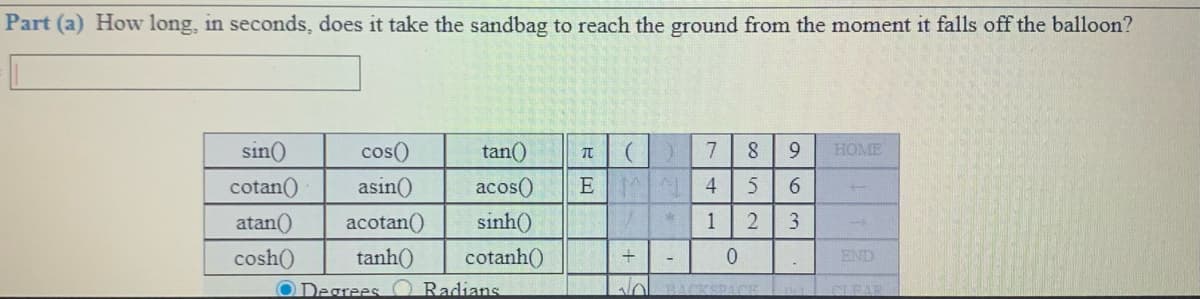 Part (a) How long, in seconds, does it take the sandbag to reach the ground from the moment it falls off the balloon?
sin()
cos()
tan()
7
8.
9.
HOME
cotan()
asin()
acos()
E
4
6.
atan()
acotan()
sinh()
1
3
cosh()
tanh)
cotanh()
END
+
O Degrees
Radians
NOLBACKSPACE
E CFAR
