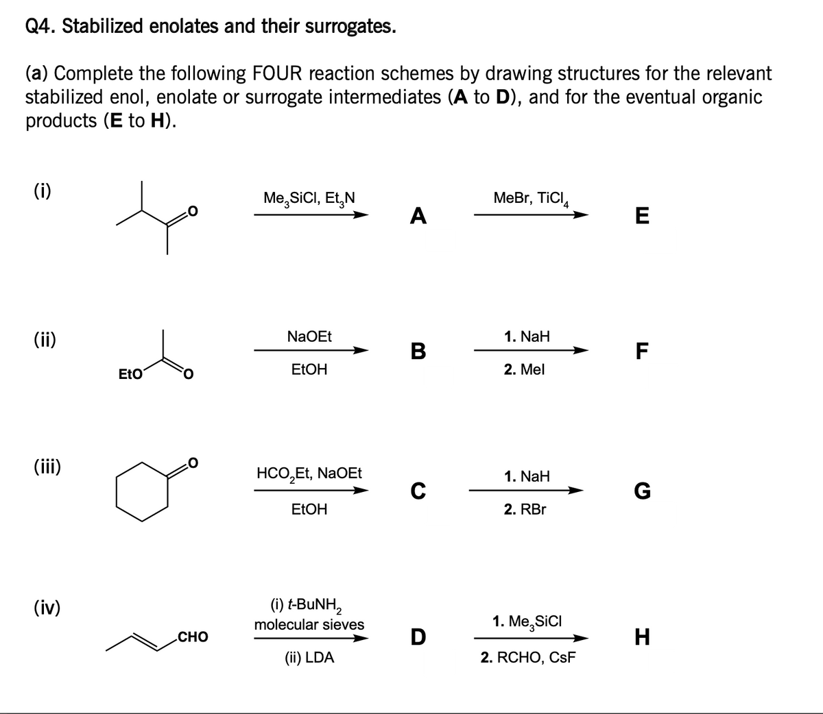 Q4. Stabilized enolates and their surrogates.
(a) Complete the following FOUR reaction schemes by drawing structures for the relevant
stabilized enol, enolate or surrogate intermediates (A to D), and for the eventual organic
products (E to H).
(i)
(ii)
(iii)
(iv)
EtO
CHO
Me,SICI, Et N
NaOEt
EtOH
HCO₂Et, NaOEt
EtOH
(i) t-BuNH,
molecular sieves
(ii) LDA
A
B
C
D
MeBr, TICI
1. NaH
2. Mel
1. NaH
2. RBr
1. Me,SICI
2. RCHO, CsF
E
F
G
H