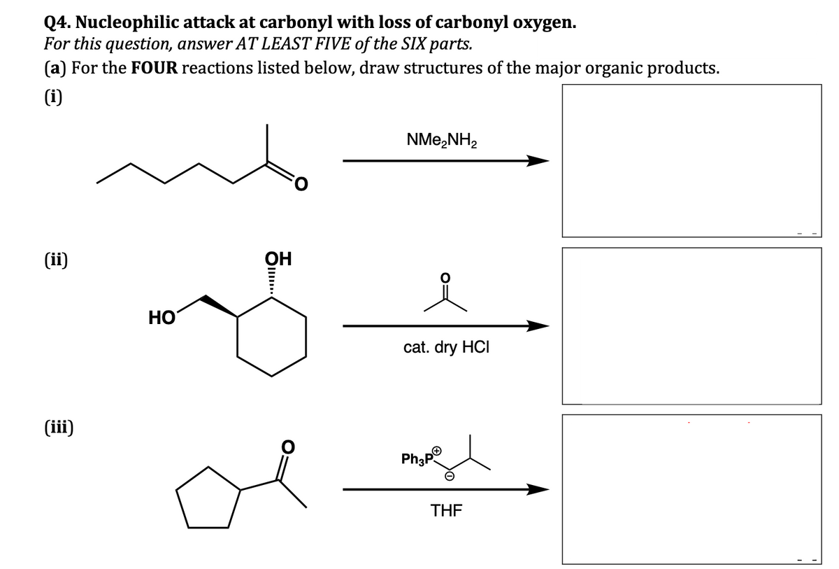 Q4. Nucleophilic attack at carbonyl with loss of carbonyl oxygen.
For this question, answer AT LEAST FIVE of the SIX parts.
(a) For the FOUR reactions listed below, draw structures of the major organic products.
(i)
(ii)
(iii)
HO
OH
●...
NMe₂NH₂
cat. dry HCI
H
Ph₂pⓇ
THF