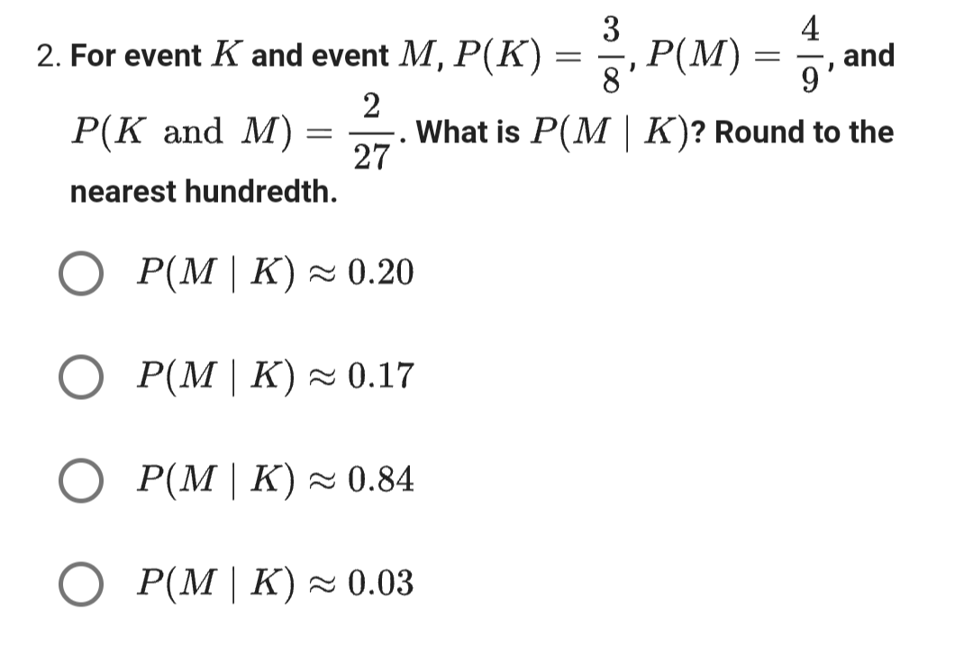 3
2. For event K and event M, P(K) = ¾³½³, P(M)
2
P(K and M) =
27
nearest hundredth.
.
8'
=
4
'
9
and
What is P(M | K)? Round to the
○ P(M | K) ≈ 0.20
○ P(M | K) ≈ 0.17
○ P(M | K) ≈ 0.84
○ ≈
P(M | K) 0.03