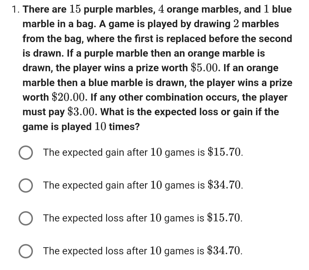 1. There are 15 purple marbles, 4 orange marbles, and 1 blue
marble in a bag. A game is played by drawing 2 marbles
from the bag, where the first is replaced before the second
is drawn. If a purple marble then an orange marble is
drawn, the player wins a prize worth $5.00. If an orange
marble then a blue marble is drawn, the player wins a prize
worth $20.00. If any other combination occurs, the player
must pay $3.00. What is the expected loss or gain if the
game is played 10 times?
The expected gain after 10 games is $15.70.
The expected gain after 10 games is $34.70.
The expected loss after 10 games is $15.70.
The expected loss after 10 games is $34.70.