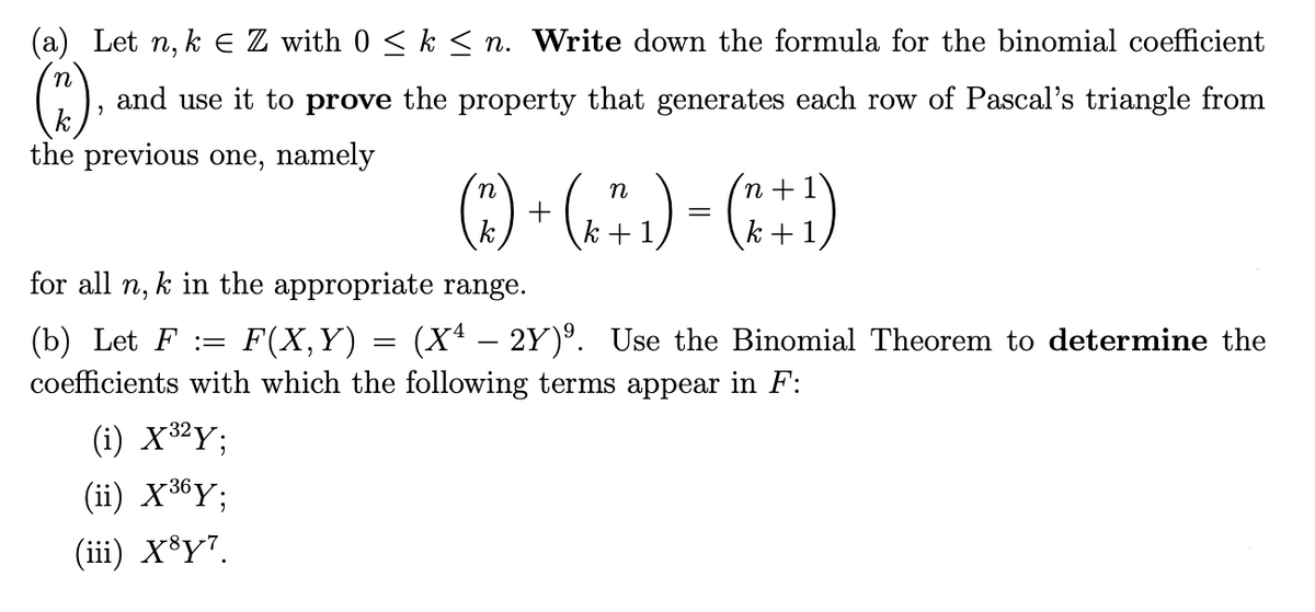 (a) Let n, k € Z with 0 ≤ k ≤n. Write down the formula for the binomial coefficient
and use it to prove the property that generates each row of Pascal's triangle from
the previous one, namely
(1),
n
( 7 ) + ( x + 1)
- (2+1)
k
for all n, k in the appropriate range.
(b) Let F := F(X,Y) (Xª – 2Y)º. Use the Binomial Theorem to determine the
coefficients with which the following terms appear in F:
(i) X ³²Y;
(ii) X36Y:
(iii) X³y7.
=