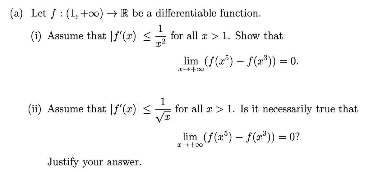 (a) Let ƒ : (1, +∞) → R be a
(i) Assume that f'(x)| ≤
(ii) Assume that |f'(x)| ≤
Justify your answer.
differentiable function.
1
x²
for all x > 1. Show that
lim (ƒ(x³) — ƒ(x³)) = 0.
1
for all x > 1. Is it necessarily true that
x
lim (f(x5)-f(x³)) = 0?
x → +∞
8+←