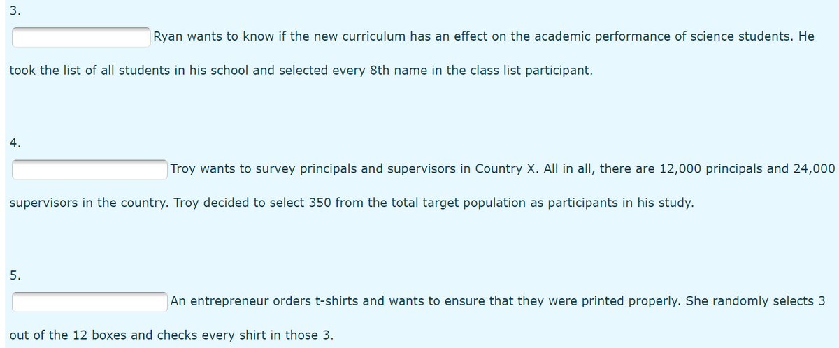 3.
Ryan wants to know if the new curriculum has an effect on the academic performance of science students. He
took the list of all students in his school and selected every 8th name in the class list participant.
4.
Troy wants to survey principals and supervisors in Country X. All in all, there are 12,000 principals and 24,000
supervisors in the country. Troy decided to select 350 from the total target population as participants in his study.
5.
An entrepreneur orders t-shirts and wants to ensure that they were printed properly. She randomly selects 3
out of the 12 boxes and checks every shirt in those 3.
