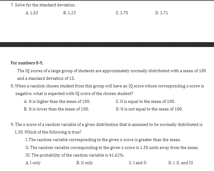 7. Solve for the standard deviation.
A. 1.53
B. 1.23
C. 1.75
D. 1.71
For numbers 8-9,
The IQ scores of a large group of students are approximately normally distributed with a mean of 100
and a standard deviation of 15.
8. When a random chosen student from this group will have an IQ score whose corresponding z-score is
negative; what is expected with IQ score of the chosen student?
C. It is equal to the mean of 100.
D. It is not equal to the mean of 100.
A. It is higher than the mean of 100.
B. It is lower than the mean of 100.
9. The z-score of a random variable of a given distribution that is assumed to be normally distributed is
1.38. Which of the following is true?
I. The random variable corresponding to the given z-score is greater than the mean.
II. The random variable corresponding to the given z-score is 1.38 units away from the mean.
III. The probability of the random variable is 41.62%.
A. I only
B. II only
C.I and II
D. I, II, and III
