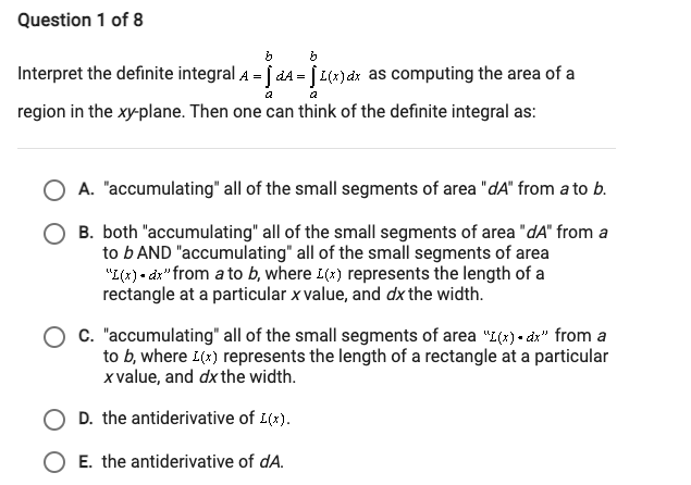 Question 1 of 8
Interpret the definite integral A = | d4 = | L(x) dx as computing the area of a
region in the xy-plane. Then one can think of the definite integral as:
A. "accumulating" all of the small segments of area "dA" from a to b.
B. both "accumulating" all of the small segments of area "dA" from a
to b AND "accumulating" all of the small segments of area
"I(2) - dz"from a to b, where L(x) represents the length of a
rectangle at a particular x value, and dx the width.
C. "accumulating" all of the small segments of area "L(x) - d" from a
to b, where L(*) represents the length of a rectangle at a particular
x value, and dx the width.
D. the antiderivative of L(x).
O E. the antiderivative of dA.
