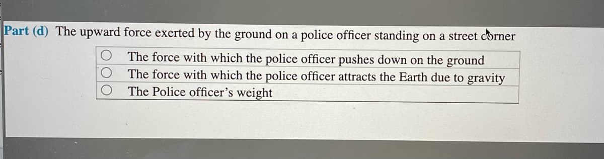 Part (d) The upward force exerted by the ground on a police officer standing on a street corner
The force with which the police officer pushes down on the ground
The force with which the police officer attracts the Earth due to gravity
The Police officer's weight
