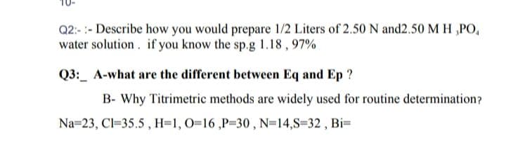 Q2:- :- Describe how you would prepare 1/2 Liters of 2.50 N and2.50 M H „PO,
water solution. if you know the sp.g 1.18 , 97%
Q3:_ A-what are the different between Eq and Ep ?
B- Why Titrimetric methods are widely used for routine determination?
Na=23, Cl=35.5 , H=1, 0=16 ,P=30 , N=14,S=32 , Bi=
