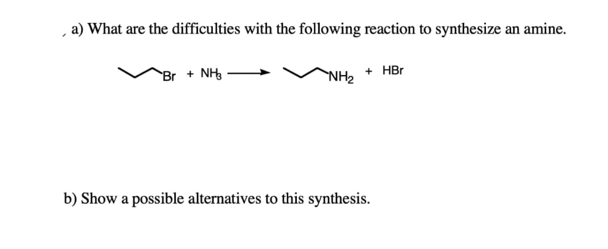 a) What are the difficulties with the following reaction to synthesize an amine.
+ HBr
Br + NH3
NH2
b) Show a possible alternatives to this synthesis.
