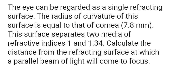 The eye can be regarded as a single refracting
surface. The radius of curvature of this
surface is equal to that of cornea (7.8 mm).
This surface separates two media of
refractive indices 1 and 1.34. Calculate the
distance from the refracting surface at which
a parallel beam of light will come to focus.

