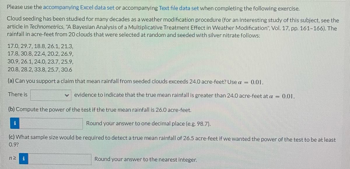 Please use the accompanying Excel data set or accompanying Text file data set when completing the following exercise.
Cloud seeding has been studied for many decades as a weather modification procedure (for an interesting study of this subject, see the
article in Technometrics, "A Bayesian Analysis of a Multiplicative Treatment Effect in Weather Modification", Vol. 17, pp. 161-166). The
rainfall in acre-feet from 20 clouds that were selected at random and seeded with silver nitrate follows:
17.0, 29.7, 18.8, 26.1, 21.3,
17.8, 30.8, 22.4, 20.2, 26.9.
30.9, 26.1, 24.0, 23.7, 25.9.
20.8, 28.2, 33.8, 25.7, 30.6
(a) Can you support a claim that mean rainfall from seeded clouds exceeds 24.0 acre-feet? Use a = 0.01.
There is
V evidence to indicate that the true mean rainfall is greater than 24.0 acre-feet at a = 0.01.
(b) Compute the power of the test if the true mean rainfall is 26.0 acre-feet.
i
Round your answer to one decimal place (e.g. 98.7).
(c) What sample size would be required to detect a true mean rainfall of 26.5 acre-feet if we wanted the power of the test to be at least
0.9?
nz i
Round your answer to the nearest integer.