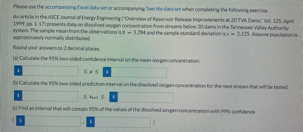 Please use the accompanying Excel data set or accompanying Text file data set when completing the following exercise.
An article in the ASCE Journal of Energy Engineering ("Overview of Reservoir Release Improvements at 20 TVA Dams," Vol. 125, April
1999. pp. 1-17) presents data on dissolved oxygen concentration from streams below 20 dams in the Tennessee Valley Authority
system. The sample mean from the observations is = 3.294 and the sample standard deviation is s = 2.125. Assume population is
approximately normally distributed.
Round your answers to 2 decimal places.
(a) Calculate the 95% two-sided confidence interval on the mean oxygen concentration.
|
SUSI
(b) Calculate the 95% two-sided prediction interval on the dissolved oxygen concentration for the next stream that will be tested.
≤Xn+1 ≤
(c) Find an interval that will contain 95% of the values of the dissolved oxygen concentration with 99% confidence.
i