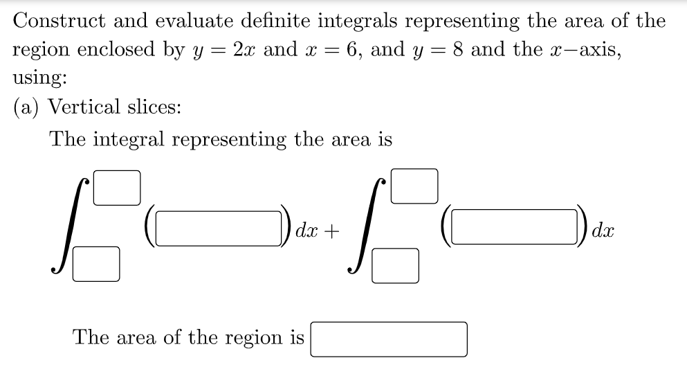 Construct and evaluate definite integrals representing the area of the
region enclosed by y =
using:
2.x and x = 6, and y = 8 and the x-axis,
(a) Vertical slices:
The integral representing the area is
dx +
dx
The area of the region is
