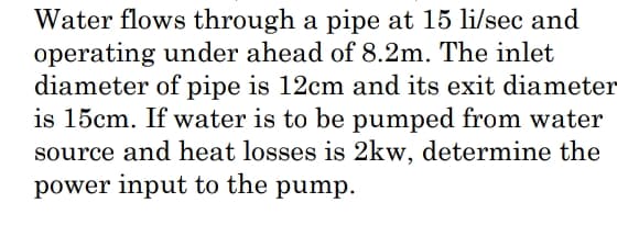 Water flows through a pipe at 15 li/sec and
operating under ahead of 8.2m. The inlet
diameter of pipe is 12cm and its exit diameter
is 15cm. If water is to be pumped from water
source and heat losses is 2kw, determine the
power input to the pump.