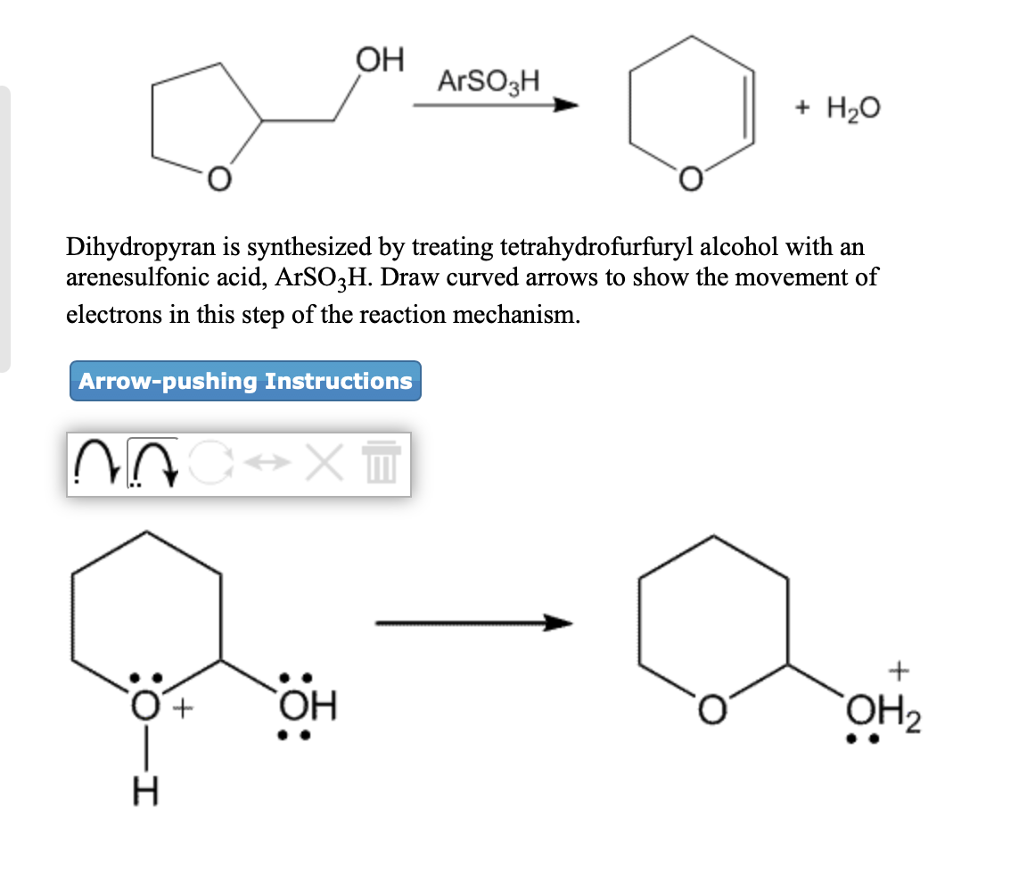 ОН
ARSO3H
+ H20
Dihydropyran is synthesized by treating tetrahydrofurfuryl alcohol with an
arenesulfonic acid, ArSO,H. Draw curved arrows to show the movement of
electrons in this step of the reaction mechanism.
Arrow-pushing Instructions
+
OH
ОН
H.
