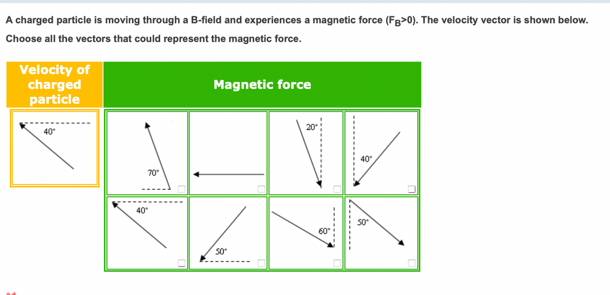 A charged particle is moving through a B-field and experiences a magnetic force (FB>0). The velocity vector is shown below.
Choose all the vectors that could represent the magnetic force.
Velocity of
charged
particle
Magnetic force
20°
40°
40°
70°
40°
50°
60°
50°
------
