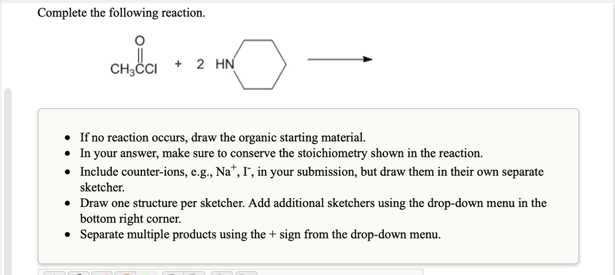 Complete the following reaction.
CH3CI
2 HN
• If no reaction occurs, draw the organic starting material.
your answer, make sure to conserve the stoichiometry shown in the reaction.
Include counter-ions, e.g., Na", I, in your submission, but draw them in their own separate
In
sketcher.
• Draw one structure per sketcher. Add additional sketchers using the drop-down menu in the
bottom right corner.
• Separate multiple products using the + sign from the drop-down menu.
