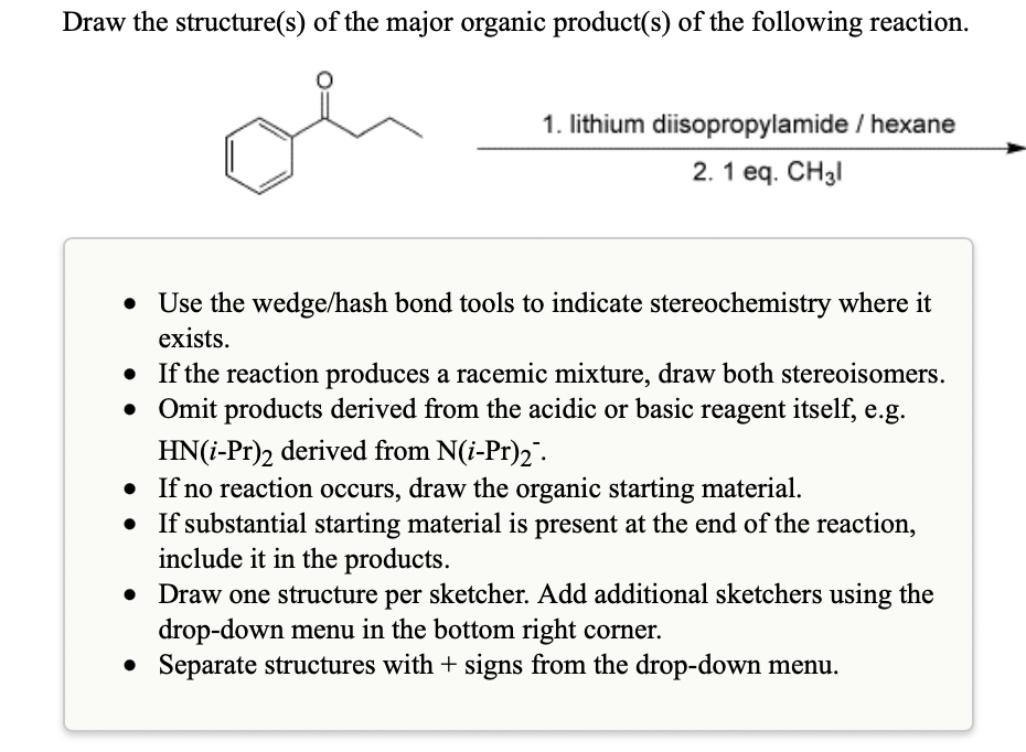 Draw the structure(s) of the major organic product(s) of the following reaction.
1. lithium diisopropylamide / hexane
2. 1 eq. CH3I
• Use the wedge/hash bond tools to indicate stereochemistry where it
exists.
• If the reaction produces a racemic mixture, draw both stereoisomers.
• Omit products derived from the acidic or basic reagent itself, e.g.
HN(i-Pr)2 derived from N(i-Pr)2 .
• If no reaction occurs, draw the organic starting material.
• If substantial starting material is present at the end of the reaction,
include it in the products.
Draw one structure per sketcher. Add additional sketchers using the
drop-down menu in the bottom right corner.
• Separate structures with + signs from the drop-down menu.
