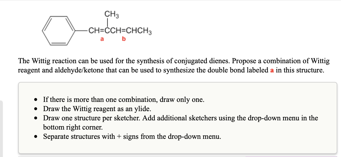 CH3
CH=ĊCH=CHCH3
a
b
The Wittig reaction can be used for the synthesis of conjugated dienes. Propose a combination of Wittig
reagent and aldehyde/ketone that can be used to synthesize the double bond labeled a in this structure.
• If there is more than one combination, draw only one.
Draw the Wittig reagent as an ylide.
Draw one structure per sketcher. Add additional sketchers using the drop-down menu in the
bottom right corner.
• Separate structures with + signs from the drop-down menu.
