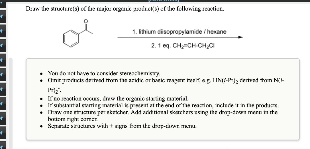 Draw the structure(s) of the major organic product(s) of the following reaction.
t
at
1. lithium diisopropylamide / hexane
t
2. 1 eq. CH2=CH-CH2CI
ot
• You do not have to consider stereochemistry.
• Omit products derived from the acidic or basic reagent itself, e.g. HN(i-Pr), derived from N(i-
ot
t
Pr)2".
If no reaction occurs, draw the organic starting material.
• If substantial starting material is present at the end of the reaction, include it in the products.
• Draw one structure per sketcher. Add additional sketchers using the drop-down menu in the
bottom right corner.
• Separate structures with + signs from the drop-down menu.
ot
t
ot
