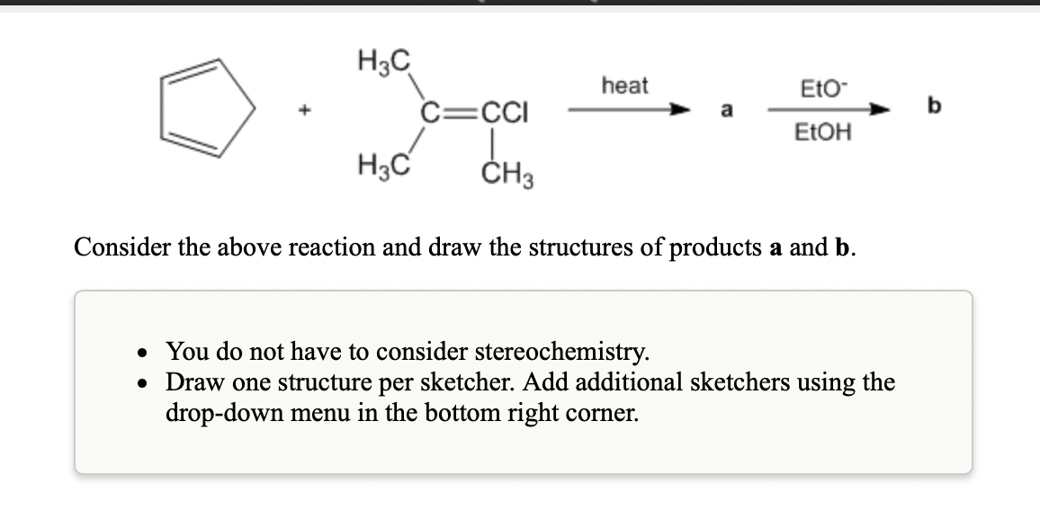 H3C
heat
EtO-
C=CI
b
a
ELOH
H3C
ČH3
Consider the above reaction and draw the structures of products a and b.
• You do not have to consider stereochemistry.
• Draw one structure per sketcher. Add additional sketchers using the
drop-down menu in the bottom right corner.
