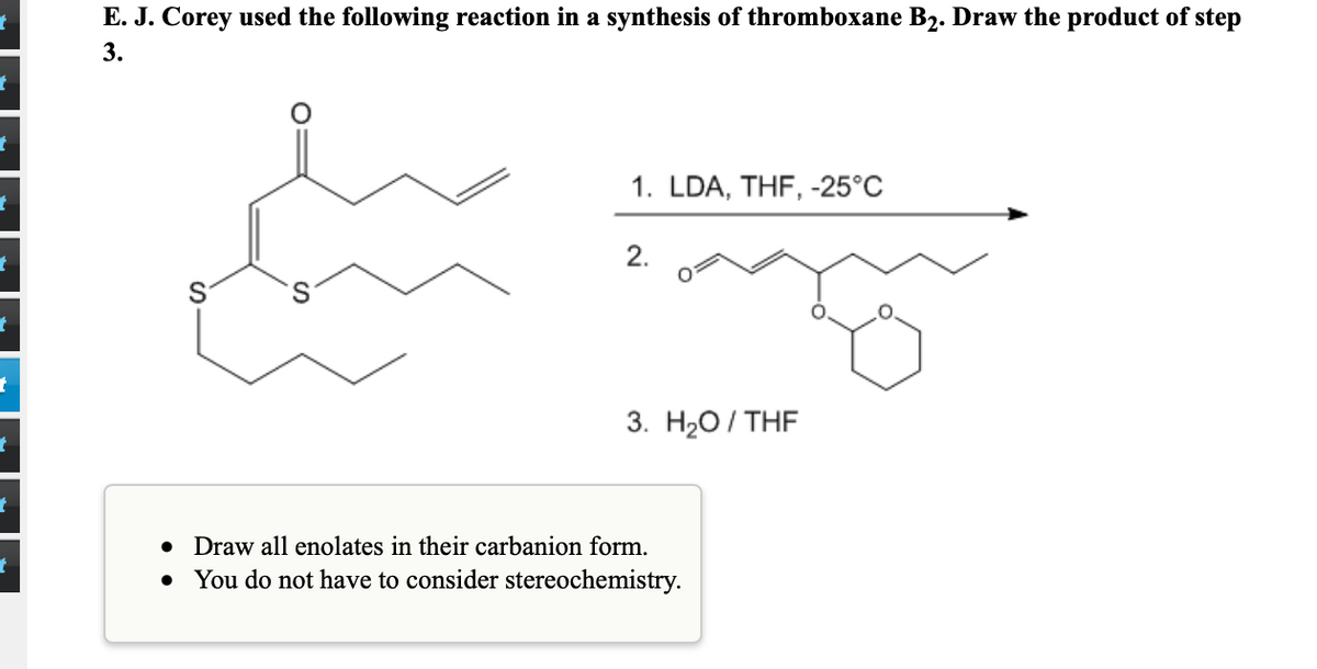 E. J. Corey used the following reaction in a synthesis of thromboxane B2. Draw the product of step
3.
1. LDA, THF, -25°C
2.
3. На0 / THF
• Draw all enolates in their carbanion form.
• You do not have to consider stereochemistry.
