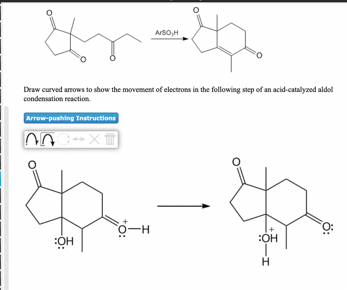 ArSO;H
Draw curved arrows to show the movement of electrons in the following step of an acid-catalyzed aldol
condensation reaction.
Arrow-pushing Instructions
:ÓH
:OH
ö:
