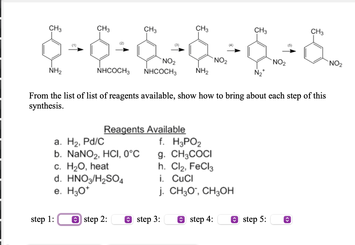 CH3
CH3
CH3
CH3
CH3
CH3
(1)
(2)
(3)
(4)
(5)
`NO2
`NO2
NO2
NO2
NH2
NHCOCH3
NHCOCH3
NH2
N2*
From the list of list of reagents available, show how to bring about each step of this
synthesis.
a. H2, Pd/C
b. NANO2, HCI, 0°C
с. НаО, һеat
d. HNO3/H2SO4
e. H3O*
Reagents Available
f. H¿PO2
g. CH3COCI
h. Cl2, FeCl3
i. CuCI
j. CH3O", CH3OH
step 1:
O step 2:
O step 3:
O step 4:
O step 5:
