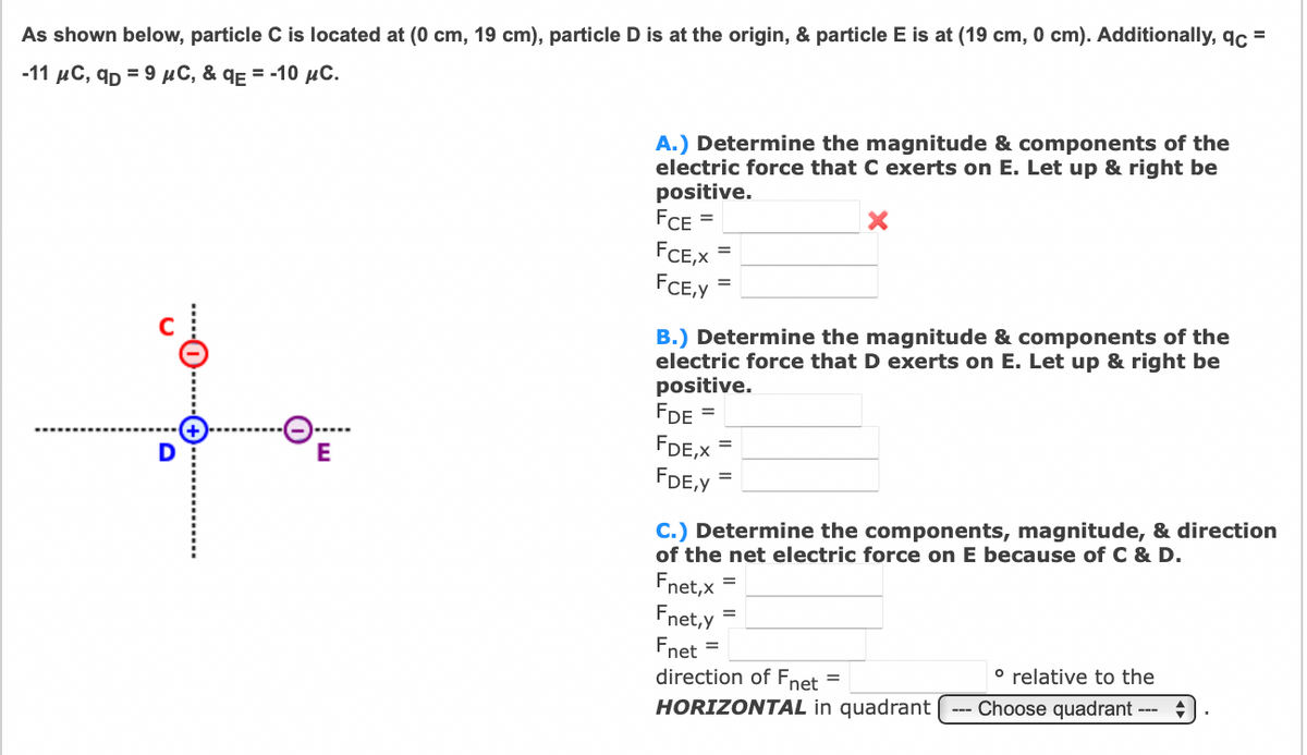 As shown below, particle C is located at (0 cm, 19 cm), particle D is at the origin, & particle E is at (19 cm, 0 cm). Additionally, qc =
-11 µC, qp = 9 µC, & qɛ = -10 µC.
A.) Determine the magnitude & components of the
electric force that C exerts on E. Let up & right be
positive.
FCE =
FCE,X
FCE,Y
B.) Determine the magnitude & components of the
electric force that D exerts on E. Let up & right be
positive.
FDE
FDE,X
FDE,Y
D
E
C.) Determine the components, magnitude, & direction
of the net electric force on E because of C & D.
Fnet,x
Fnet,y
Fnet
direction of Fnet
%3D
° relative to the
HORIZONTAL in quadrant
Choose quadrant ---
