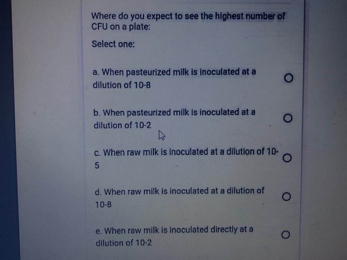 Where do you expect to see the highest number of
CFU on a plate:
Select one:
a. When pasteurized milk is inoculated at
dilution of 10-8
b. When pasteurized milk is inoculated at a
dilution of 10-2
c. When raw milk is inoculated at a dilution of 10-
d. When raw milk is inoculated at a dilution of
10-8
e. When raw milk is inoculated directly at a
dilution of 10-2
