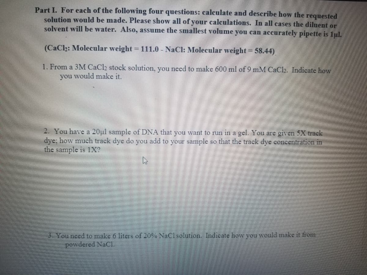 Part I. For each of the following four questions: calculate and describe how the requested
solution would be made. Please show all of your calculations. In all cases the diluent or
solvent will be water. Also, assume the smallest volume you can accurately pipette is 1ul.
(CaClh: Molecular weight = 111.0 - NaCl: Molecular weight= 58.44)
1. From a 3M CaCh stock solution, you need to make 600 ml of 9 mM CaClh. Indicate how
you would make it.
2. You have a 20ul sample of DNA that you want to run in a gel. You are given 5X track
dye; how much track dye do you add to your sample so that the track dye concentration in
the sample is 1X?
3. You need to make 6 liters of 20% NaCl solution. Indicate how you wvould make it firom
powdered NACI.
