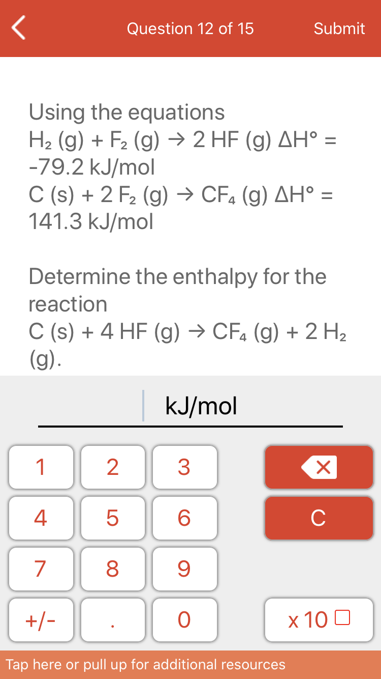 Question 12 of 15
Submit
Using the equations
H2 (g) + F2 (g) → 2 HF (g) AH° =
-79.2 kJ/mol
C (s) + 2 F2 (g) → CF4 (g) AH° =
141.3 kJ/mol
Determine the enthalpy for the
reaction
C (s) + 4 HF (g) → CF. (g) + 2 H2
(g).
kJ/mol
1
3
4
6
C
7
8
+/-
х 100
Tap here or pull up for additional resources
