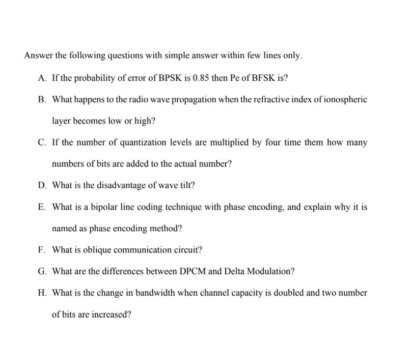Answer the following questions with simple answer within few lines only.
A. If the probability of error of BPSK is 0.85 then Pe of BFSK is?
B. What happens to the radio wave propagation when the refractive index of ionospheric
layer becomes low or high?
C. If the number of quantization levels are multiplied by four time them how many
numbers of bits are added to the actual number?
D. What is the disadvantage of wave tilt?
E. What is a bipolar line coding technique with phase encoding, and explain why it is
named as phase encoding method?
F. What is oblique communication circuit?
G. What are the differences between DPCM and Delta Modulation?
H. What is the change in bandwidth when channel capacity is doubled and two number
of bits are increased?
