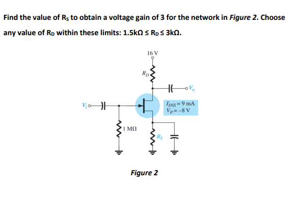 Find the value of Rs to obtain a voltage gain of 3 for the network in Figure 2. Choose
any value of Ro within these limits: 1.5kN S RDS 3kN.
16 V
Rp
Ipss = 9 mA
Vp=-8 V
1 M
Figure 2
